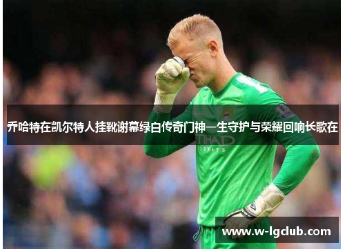 乔哈特在凯尔特人挂靴谢幕绿白传奇门神一生守护与荣耀回响长歌在