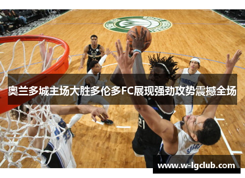 奥兰多城主场大胜多伦多FC展现强劲攻势震撼全场