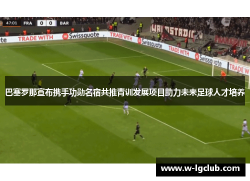 巴塞罗那宣布携手功勋名宿共推青训发展项目助力未来足球人才培养