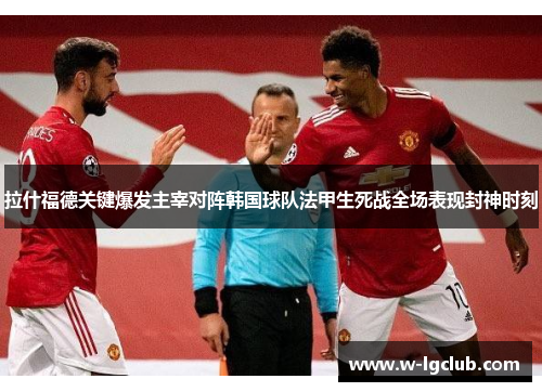 拉什福德关键爆发主宰对阵韩国球队法甲生死战全场表现封神时刻