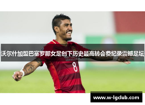 沃尔什加盟巴塞罗那女足创下历史最高转会费纪录震撼足坛