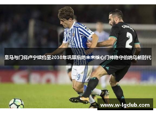 皇马与门将卢宁续约至2030年巩固后防未来核心门神稳守伯纳乌新时代