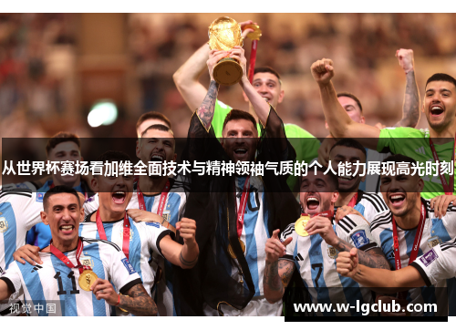 从世界杯赛场看加维全面技术与精神领袖气质的个人能力展现高光时刻