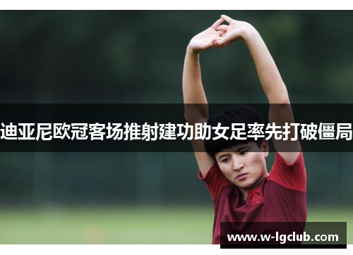 迪亚尼欧冠客场推射建功助女足率先打破僵局 迪亚尼欧冠客场推射建功助女足率先打破僵局