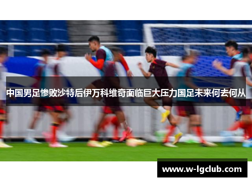 中国男足惨败沙特后伊万科维奇面临巨大压力国足未来何去何从 中国男足惨败沙特后伊万科维奇面临巨大压力国足未来何去何从