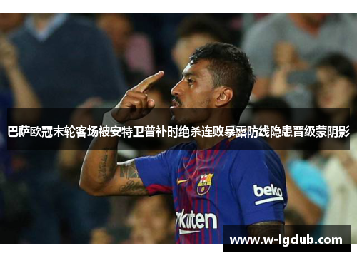 巴萨欧冠末轮客场被安特卫普补时绝杀连败暴露防线隐患晋级蒙阴影 巴萨欧冠末轮客场被安特卫普补时绝杀连败暴露防线隐患晋级蒙阴影