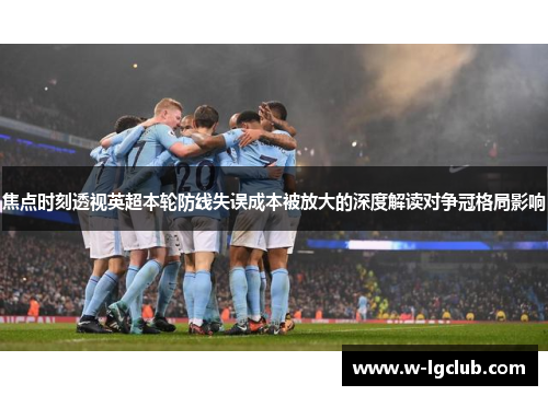 焦点时刻透视英超本轮防线失误成本被放大的深度解读对争冠格局影响