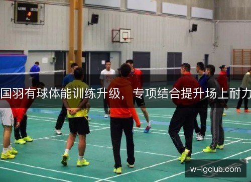 国羽有球体能训练升级，专项结合提升场上耐力