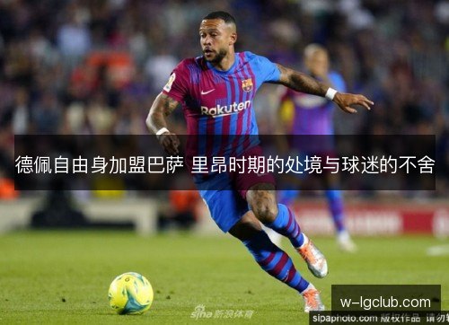 德佩自由身加盟巴萨 里昂时期的处境与球迷的不舍 德佩自由身加盟巴萨 里昂时期的处境与球迷的不舍